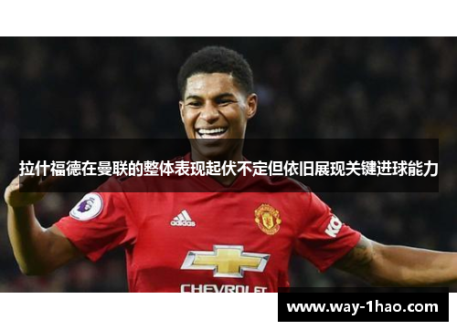 拉什福德在曼联的整体表现起伏不定但依旧展现关键进球能力