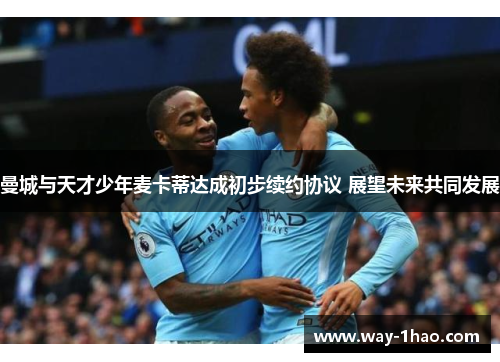 曼城与天才少年麦卡蒂达成初步续约协议 展望未来共同发展